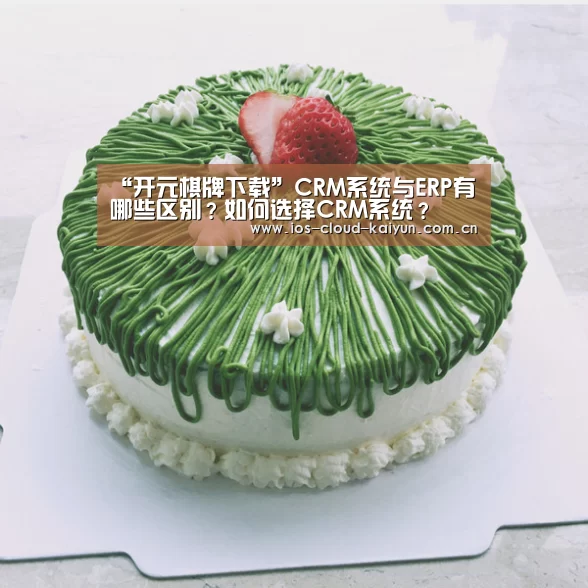 “开元棋牌下载”CRM系统与ERP有哪些区别?如何选择CRM系统?
